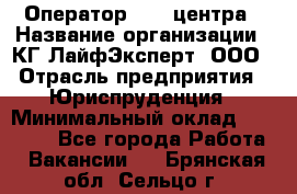 Оператор Call-центра › Название организации ­ КГ ЛайфЭксперт, ООО › Отрасль предприятия ­ Юриспруденция › Минимальный оклад ­ 40 000 - Все города Работа » Вакансии   . Брянская обл.,Сельцо г.